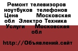 Ремонт телевизоров, ноутбуков, телефонов › Цена ­ 500 - Московская обл. Электро-Техника » Услуги   . Московская обл.